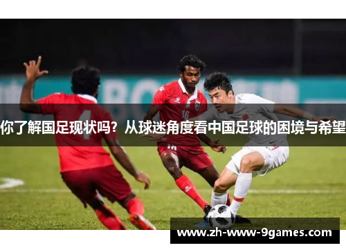 你了解国足现状吗?从球迷角度看中国足球的困境与希望 你了解国足现状吗?从球迷角度看中国足球的困境与希望