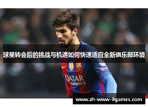 球星转会后的挑战与机遇如何快速适应全新俱乐部环境 球星转会后的挑战与机遇如何快速适应全新俱乐部环境