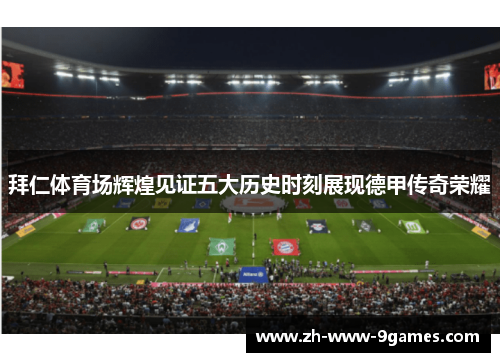 拜仁体育场辉煌见证五大历史时刻展现德甲传奇荣耀 拜仁体育场辉煌见证五大历史时刻展现德甲传奇荣耀