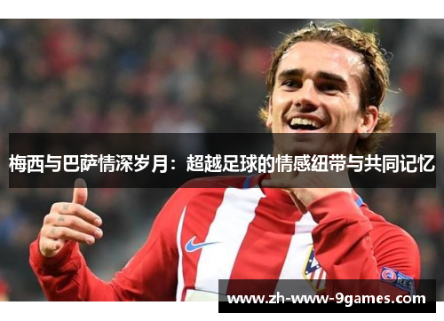 梅西与巴萨情深岁月：超越足球的情感纽带与共同记忆