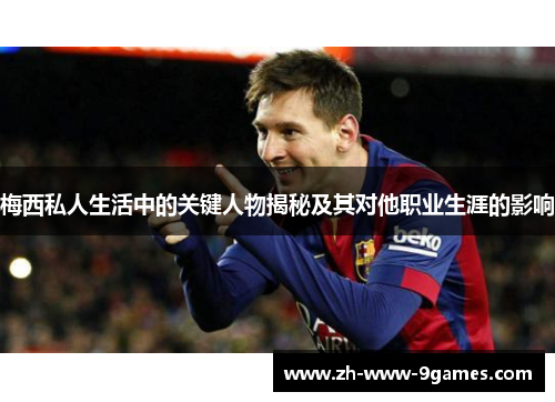梅西私人生活中的关键人物揭秘及其对他职业生涯的影响