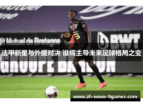 法甲新星与外援对决 谁将主导未来足球格局之变