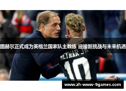 图赫尔正式成为英格兰国家队主教练 迎接新挑战与未来机遇