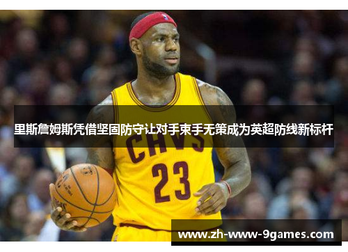 里斯詹姆斯凭借坚固防守让对手束手无策成为英超防线新标杆 里斯詹姆斯凭借坚固防守让对手束手无策成为英超防线新标杆